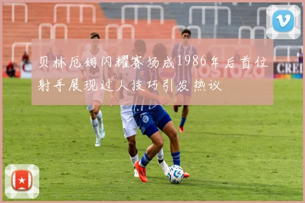 贝林厄姆闪耀赛场成1986年后首位射手展现过人技巧引发热议