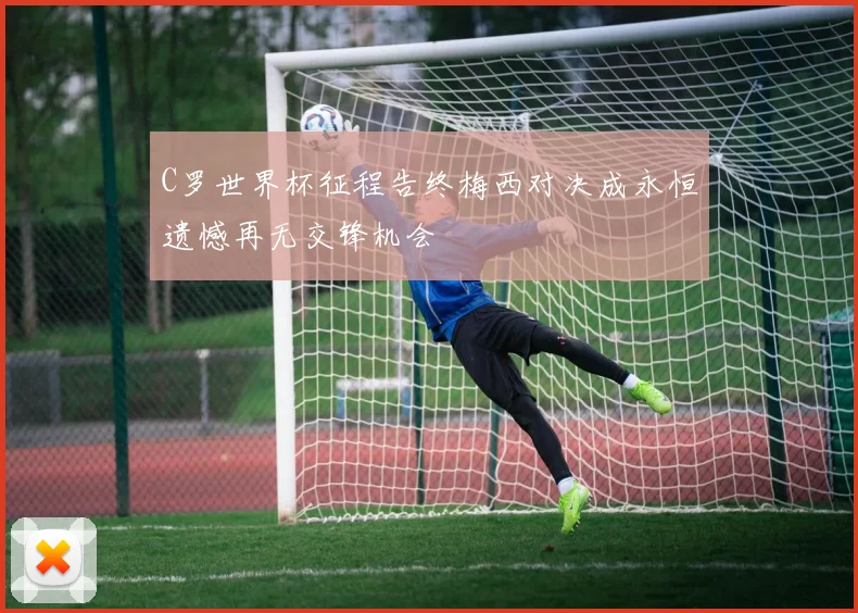 C罗世界杯征程告终梅西对决成永恒遗憾再无交锋机会