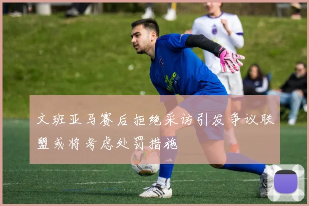 文班亚马赛后拒绝采访引发争议联盟或将考虑处罚措施