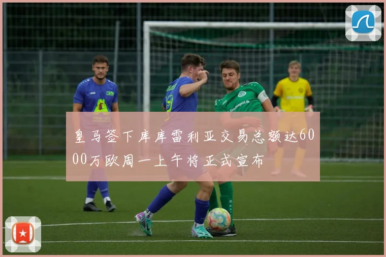 皇马签下库库雷利亚交易总额达6000万欧周一上午将正式宣布