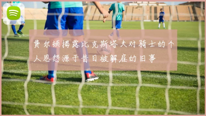 费尔顿揭露比克斯塔夫对骑士的个人恩怨源于昔日被解雇的旧事