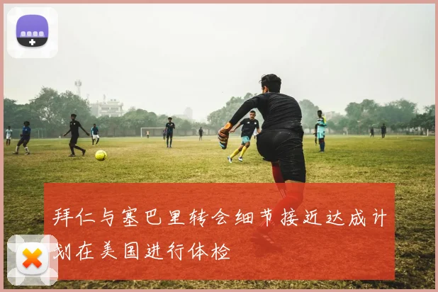 拜仁与塞巴里转会细节接近达成计划在美国进行体检