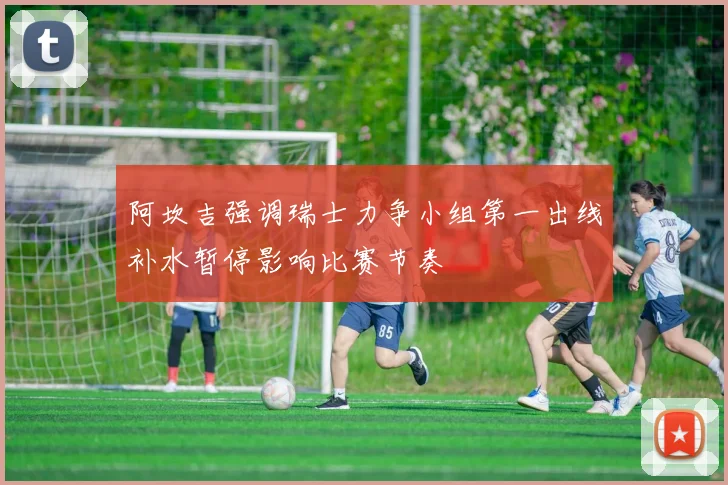 阿坎吉强调瑞士力争小组第一出线补水暂停影响比赛节奏