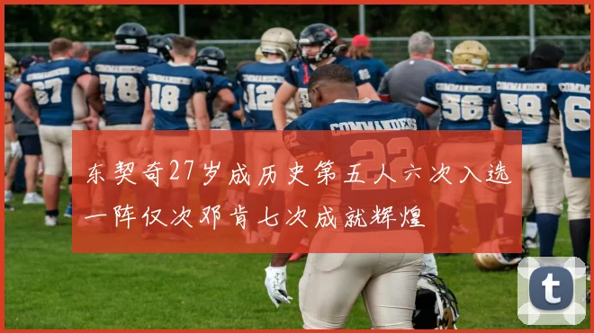 东契奇27岁成历史第五人六次入选一阵仅次邓肯七次成就辉煌