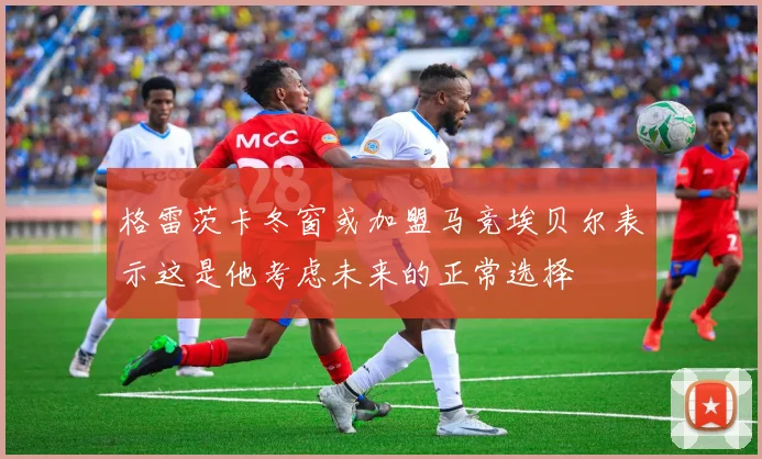 格雷茨卡冬窗或加盟马竞埃贝尔表示这是他考虑未来的正常选择