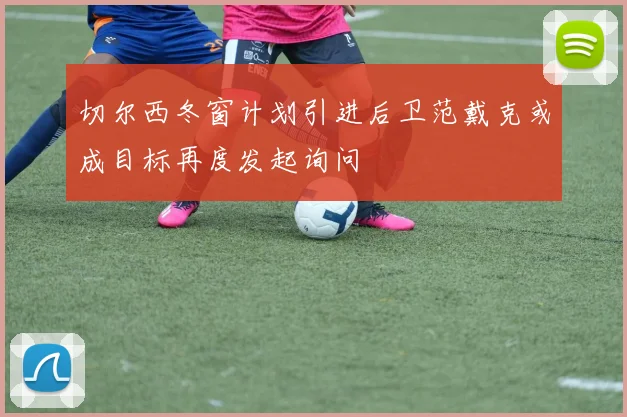 切尔西冬窗计划引进后卫范戴克或成目标再度发起询问