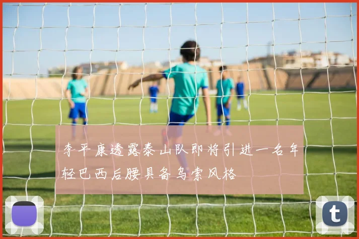 李平康透露泰山队即将引进一名年轻巴西后腰具备乌索风格