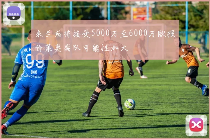 米兰或将接受5000万至6000万欧报价莱奥离队可能性加大