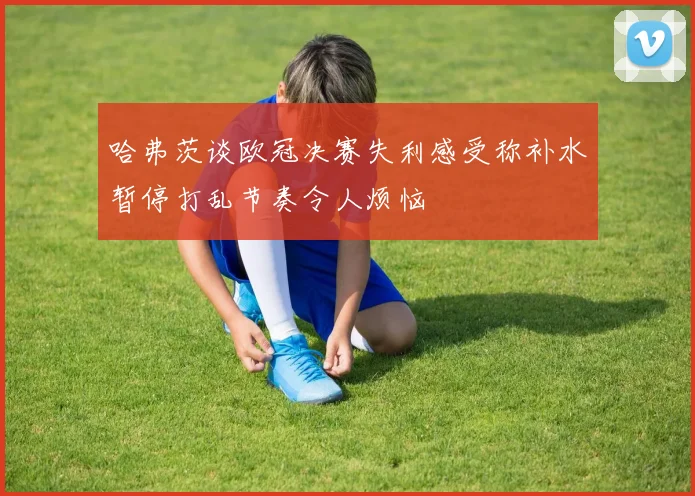 哈弗茨谈欧冠决赛失利感受称补水暂停打乱节奏令人烦恼