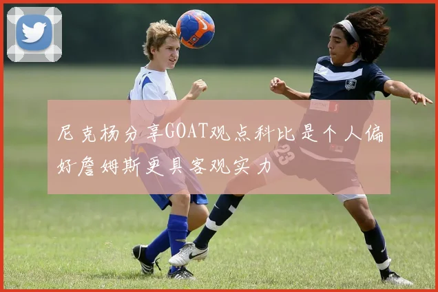 尼克杨分享GOAT观点科比是个人偏好詹姆斯更具客观实力