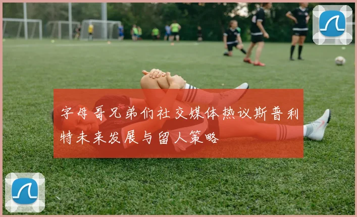 字母哥兄弟们社交媒体热议斯普利特未来发展与留人策略
