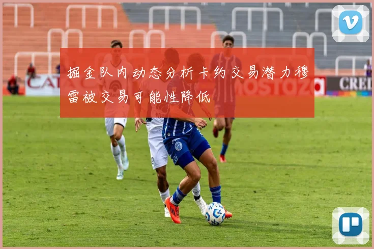 掘金队内动态分析卡约交易潜力穆雷被交易可能性降低