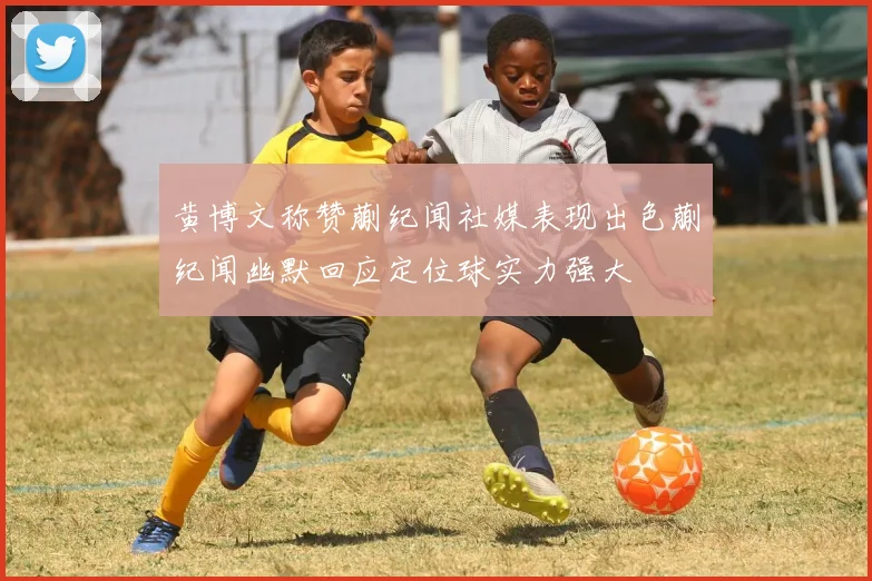 黄博文称赞蒯纪闻社媒表现出色蒯纪闻幽默回应定位球实力强大