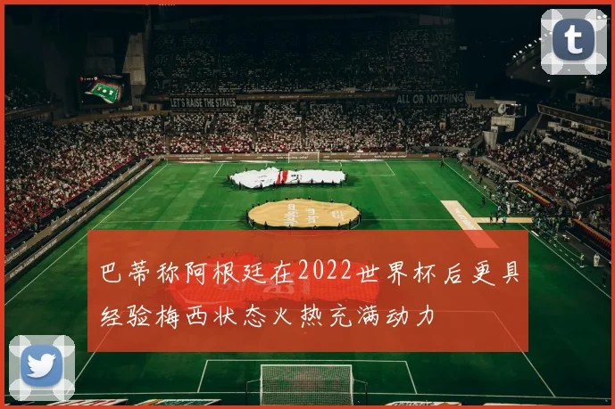 巴蒂称阿根廷在2022世界杯后更具经验梅西状态火热充满动力