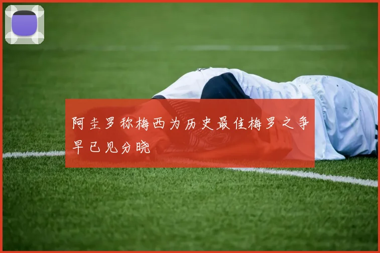 阿圭罗称梅西为历史最佳梅罗之争早已见分晓