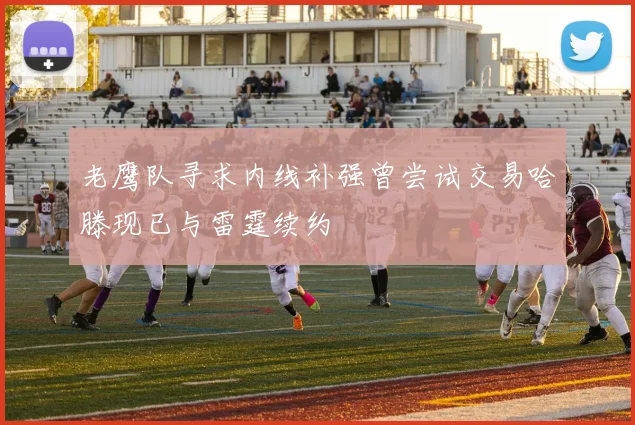 老鹰队寻求内线补强曾尝试交易哈滕现已与雷霆续约