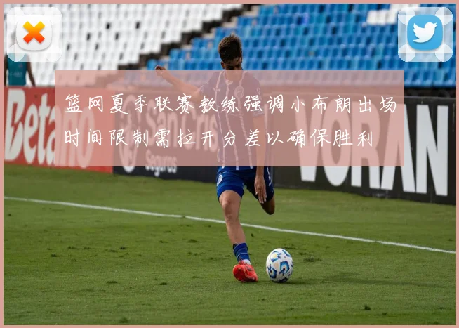 篮网夏季联赛教练强调小布朗出场时间限制需拉开分差以确保胜利