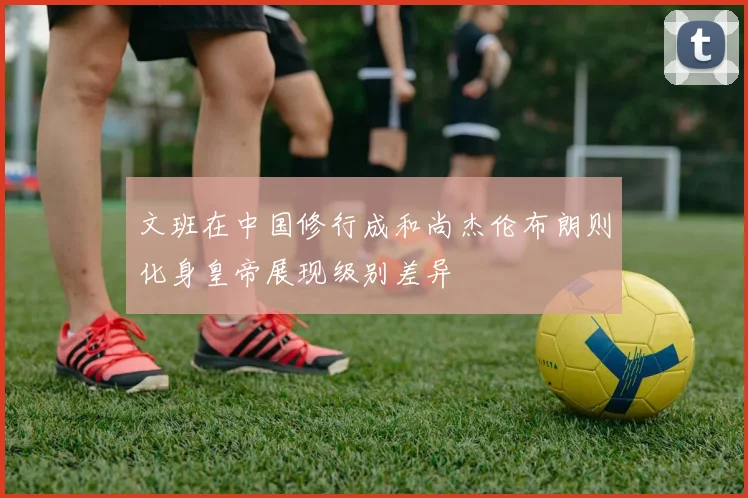 文班在中国修行成和尚杰伦布朗则化身皇帝展现级别差异