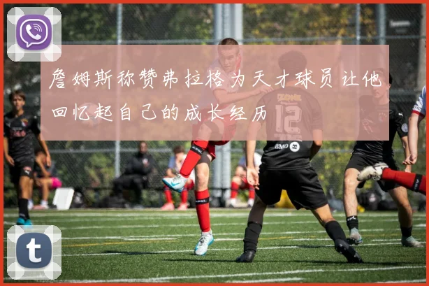 詹姆斯称赞弗拉格为天才球员让他回忆起自己的成长经历