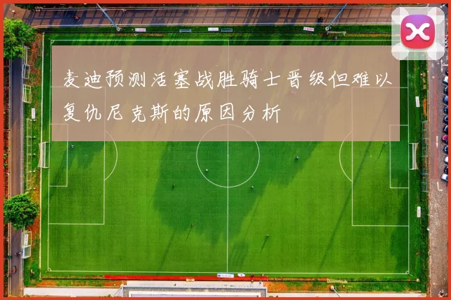 麦迪预测活塞战胜骑士晋级但难以复仇尼克斯的原因分析