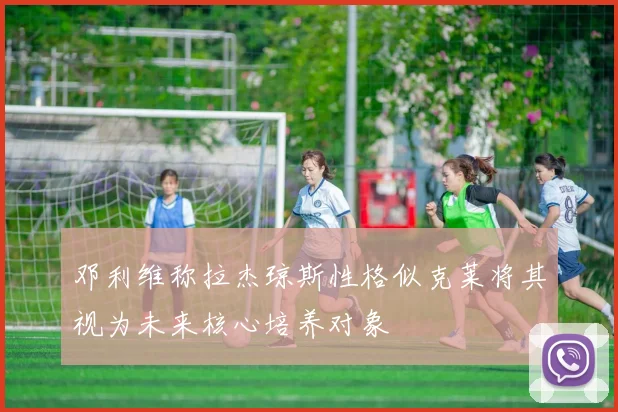 邓利维称拉杰琼斯性格似克莱将其视为未来核心培养对象