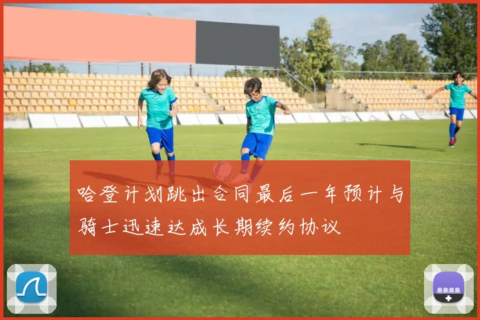 哈登计划跳出合同最后一年预计与骑士迅速达成长期续约协议
