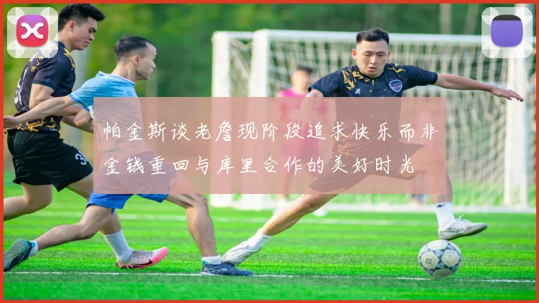 帕金斯谈老詹现阶段追求快乐而非金钱重回与库里合作的美好时光