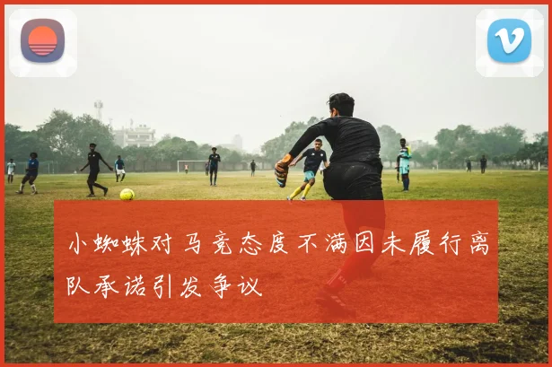 小蜘蛛对马竞态度不满因未履行离队承诺引发争议