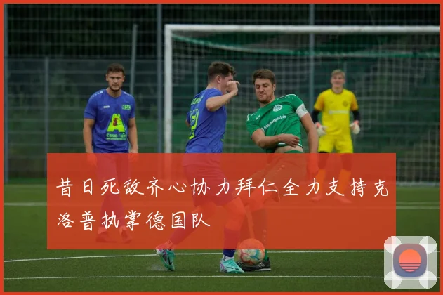 昔日死敌齐心协力拜仁全力支持克洛普执掌德国队