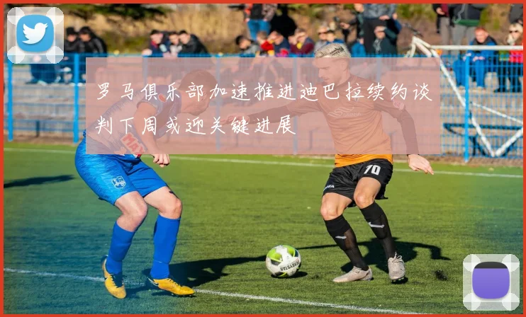 罗马俱乐部加速推进迪巴拉续约谈判下周或迎关键进展