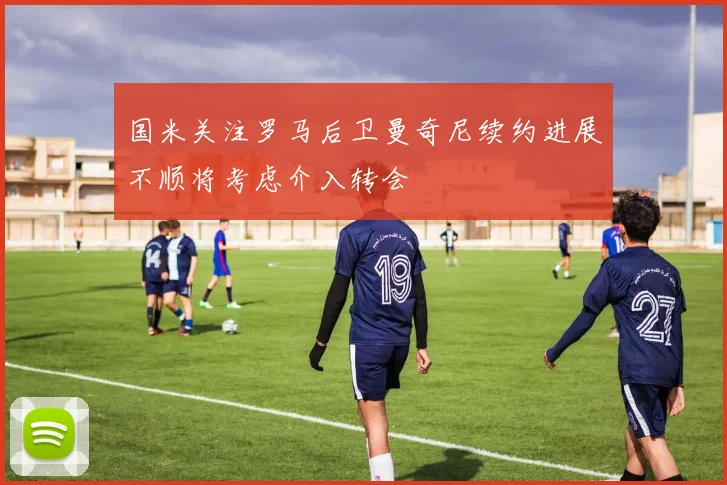 国米关注罗马后卫曼奇尼续约进展不顺将考虑介入转会