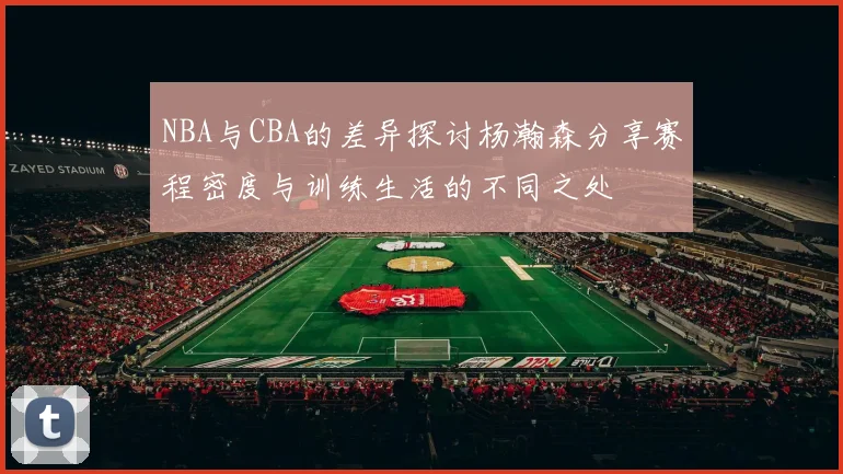 NBA与CBA的差异探讨杨瀚森分享赛程密度与训练生活的不同之处
