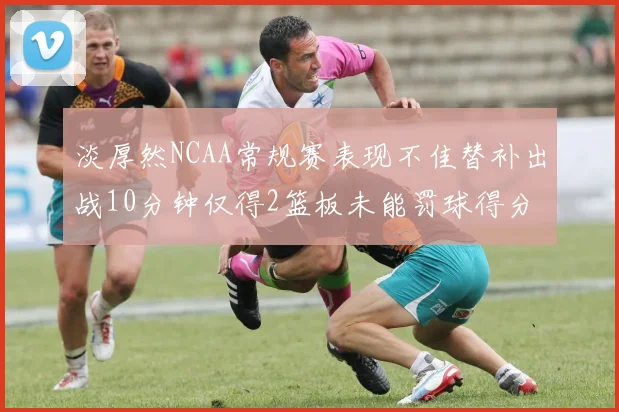 淡厚然NCAA常规赛表现不佳替补出战10分钟仅得2篮板未能罚球得分