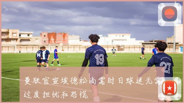 曼联官宣埃德松尚需时日球迷无需过度担忧和恐慌
