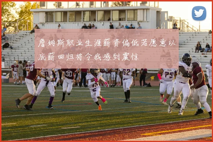 詹姆斯职业生涯薪资偏低若愿意以底薪回归将令我感到震惊