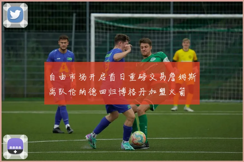 自由市场开启首日重磅交易詹姆斯离队伦纳德回归博格丹加盟火箭